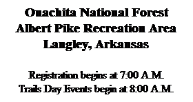 Text Box: Ouachita National Forest
Albert Pike Recreation Area
Langley, Arkansas
 
Registration begins at 7:00 A.M.
Trails Day Events begin at 8:00 A.M.
 
